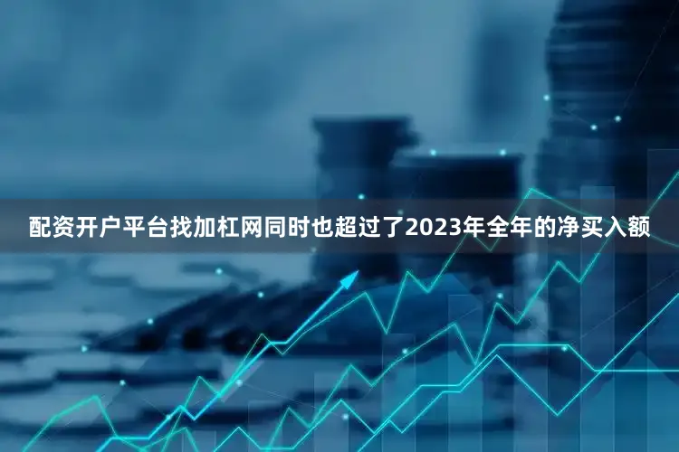 配资开户平台找加杠网同时也超过了2023年全年的净买入额