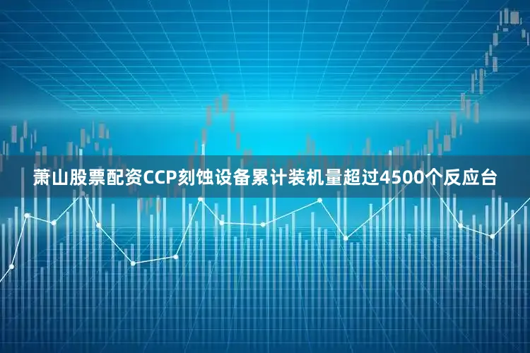 萧山股票配资CCP刻蚀设备累计装机量超过4500个反应台
