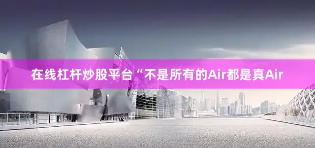 在线杠杆炒股平台“不是所有的Air都是真Air