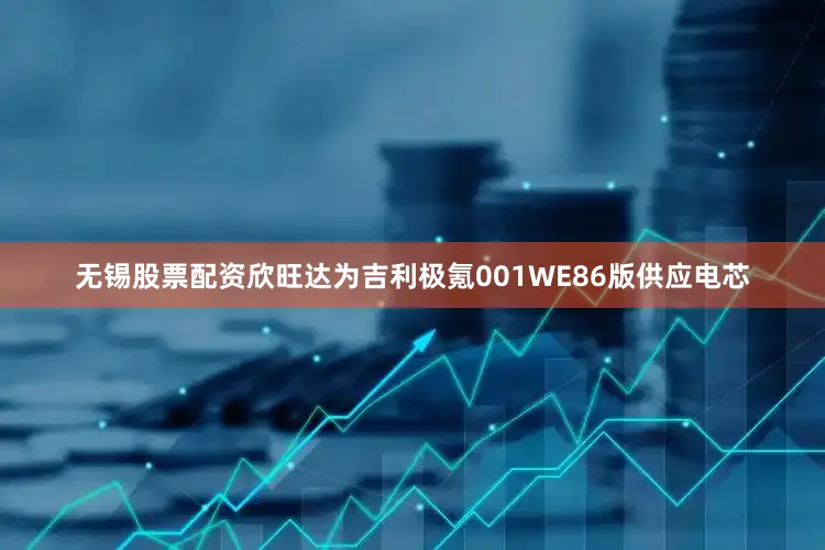 无锡股票配资欣旺达为吉利极氪001WE86版供应电芯