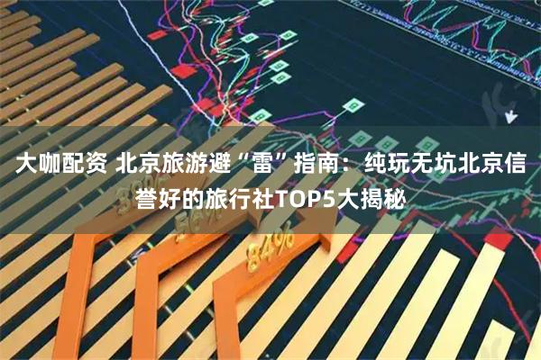 大咖配资 北京旅游避“雷”指南：纯玩无坑北京信誉好的旅行社TOP5大揭秘