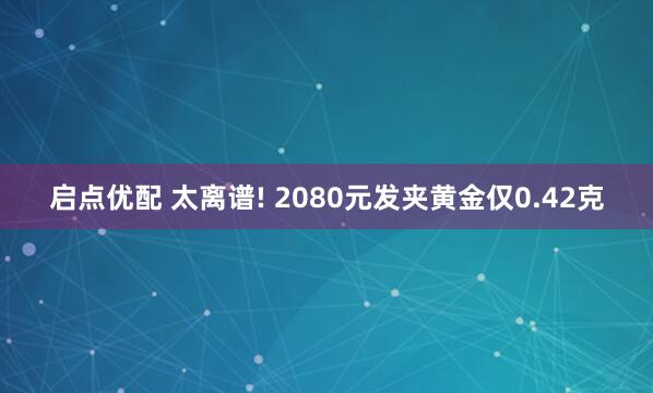 启点优配 太离谱! 2080元发夹黄金仅0.42克