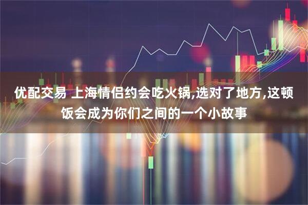 优配交易 上海情侣约会吃火锅,选对了地方,这顿饭会成为你们之间的一个小故事