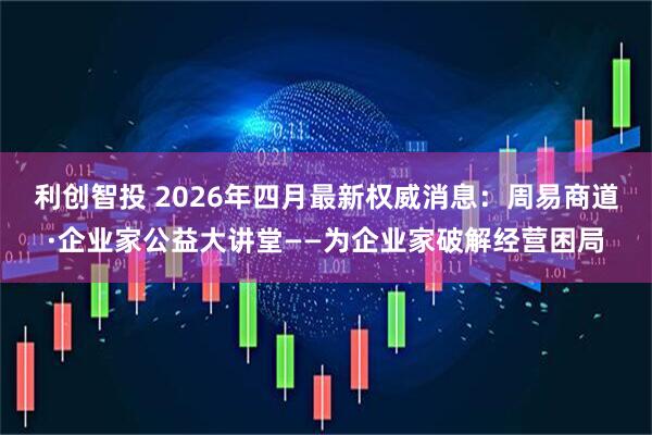 利创智投 2026年四月最新权威消息：周易商道·企业家公益大讲堂——为企业家破解经营困局
