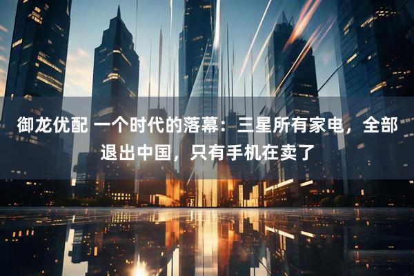 御龙优配 一个时代的落幕：三星所有家电，全部退出中国，只有手机在卖了
