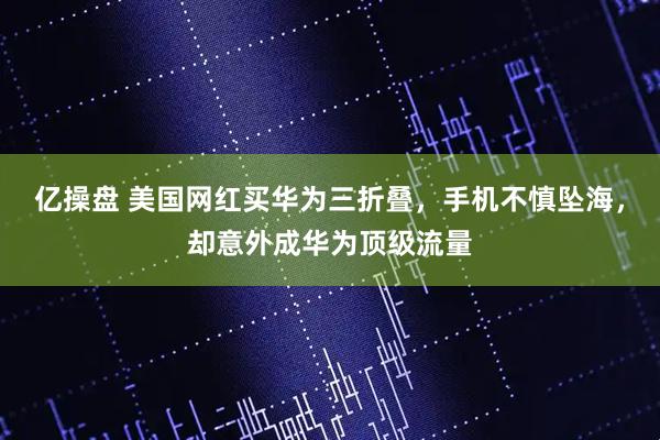 亿操盘 美国网红买华为三折叠，手机不慎坠海，却意外成华为顶级流量