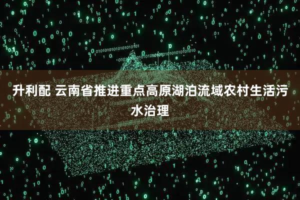 升利配 云南省推进重点高原湖泊流域农村生活污水治理