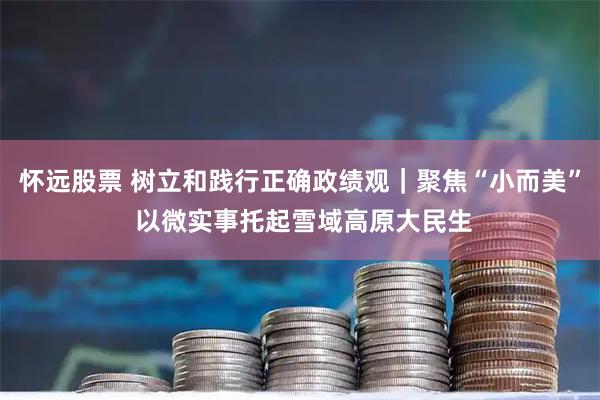 怀远股票 树立和践行正确政绩观｜聚焦“小而美” 以微实事托起雪域高原大民生