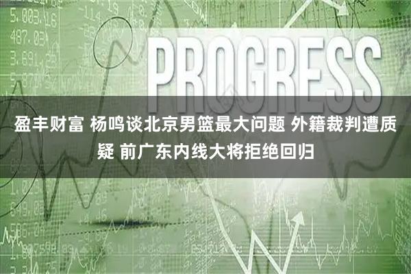 盈丰财富 杨鸣谈北京男篮最大问题 外籍裁判遭质疑 前广东内线大将拒绝回归