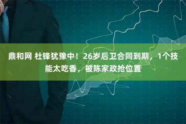 鼎和网 杜锋犹豫中！26岁后卫合同到期，1个技能太吃香，被陈家政抢位置