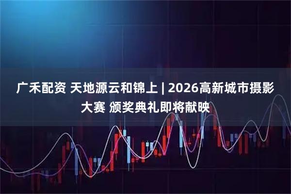 广禾配资 天地源云和锦上 | 2026高新城市摄影大赛 颁奖典礼即将献映