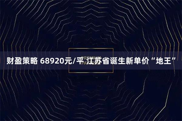 财盈策略 68920元/平 江苏省诞生新单价“地王”