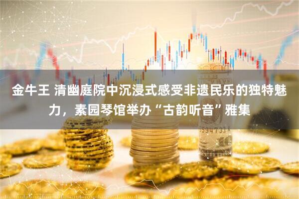 金牛王 清幽庭院中沉浸式感受非遗民乐的独特魅力,素园琴馆举办“古韵听音”雅集