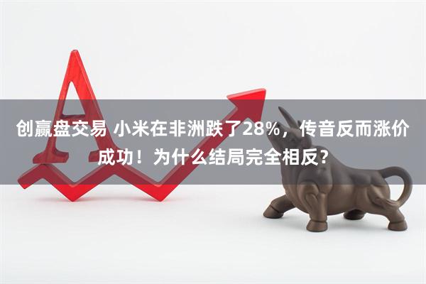 创赢盘交易 小米在非洲跌了28%，传音反而涨价成功！为什么结局完全相反？