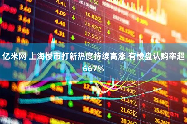 亿米网 上海楼市打新热度持续高涨 有楼盘认购率超667%