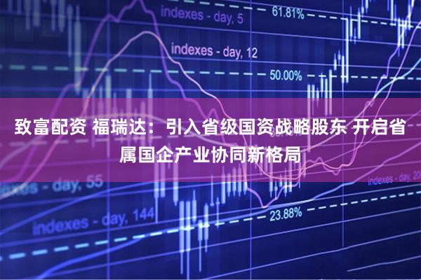 致富配资 福瑞达：引入省级国资战略股东 开启省属国企产业协同新格局