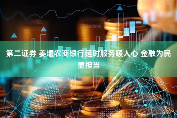 第二证券 姜堰农商银行延时服务暖人心 金融为民显担当