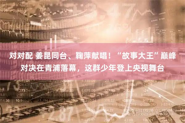 对对配 姜昆同台、鞠萍献唱！“故事大王”巅峰对决在青浦落幕，这群少年登上央视舞台