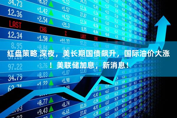 红盘策略 深夜，美长期国债飙升，国际油价大涨！美联储加息，新消息！