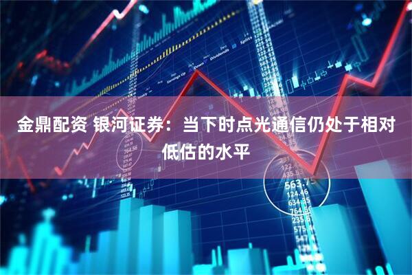 金鼎配资 银河证券:当下时点光通信仍处于相对低估的水平
